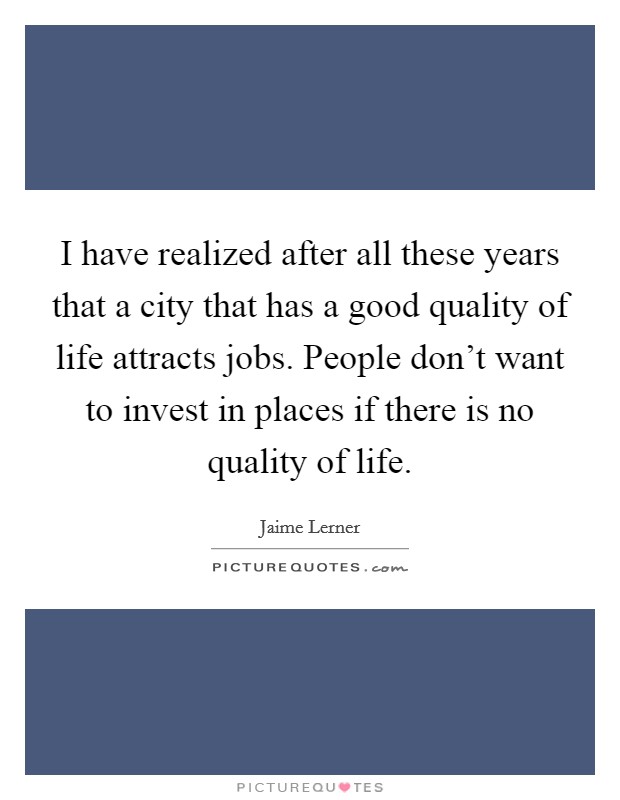 I have realized after all these years that a city that has a good quality of life attracts jobs. People don't want to invest in places if there is no quality of life. Picture Quote #1