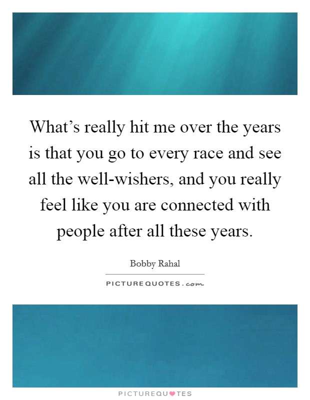 What's really hit me over the years is that you go to every race and see all the well-wishers, and you really feel like you are connected with people after all these years. Picture Quote #1