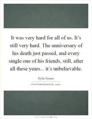 It was very hard for all of us. It’s still very hard. The anniversary of his death just passed, and every single one of his friends, still, after all these years... it’s unbelievable Picture Quote #1