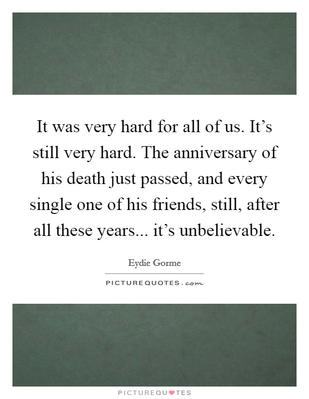 It was very hard for all of us. It's still very hard. The anniversary of his death just passed, and every single one of his friends, still, after all these years... it's unbelievable. Picture Quote #1