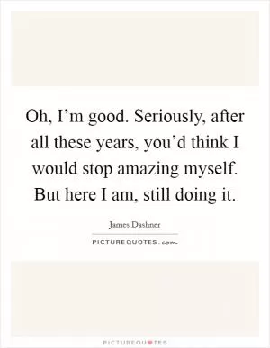 Oh, I’m good. Seriously, after all these years, you’d think I would stop amazing myself. But here I am, still doing it Picture Quote #1