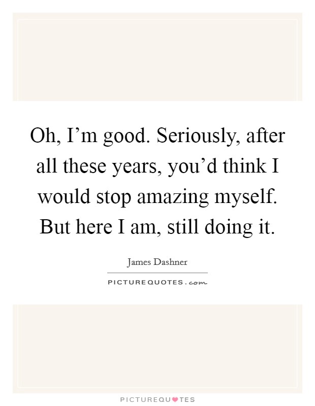 Oh, I'm good. Seriously, after all these years, you'd think I would stop amazing myself. But here I am, still doing it. Picture Quote #1