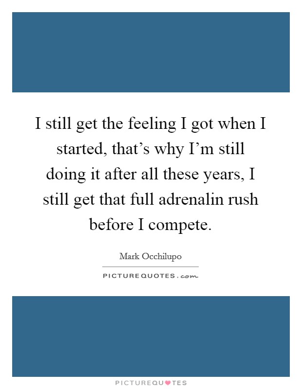 I still get the feeling I got when I started, that's why I'm still doing it after all these years, I still get that full adrenalin rush before I compete. Picture Quote #1