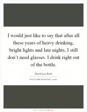 I would just like to say that after all these years of heavy drinking, bright lights and late nights, I still don’t need glasses. I drink right out of the bottle Picture Quote #1