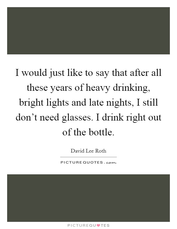 I would just like to say that after all these years of heavy drinking, bright lights and late nights, I still don't need glasses. I drink right out of the bottle. Picture Quote #1