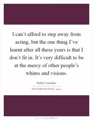 I can’t afford to step away from acting, but the one thing I’ve learnt after all these years is that I don’t fit in. It’s very difficult to be at the mercy of other people’s whims and visions Picture Quote #1