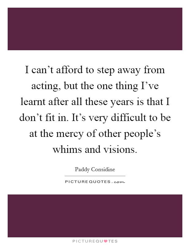 I can't afford to step away from acting, but the one thing I've learnt after all these years is that I don't fit in. It's very difficult to be at the mercy of other people's whims and visions. Picture Quote #1