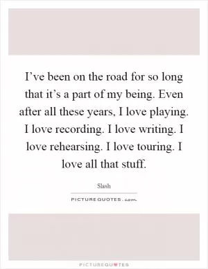 I’ve been on the road for so long that it’s a part of my being. Even after all these years, I love playing. I love recording. I love writing. I love rehearsing. I love touring. I love all that stuff Picture Quote #1