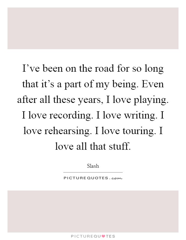 I've been on the road for so long that it's a part of my being. Even after all these years, I love playing. I love recording. I love writing. I love rehearsing. I love touring. I love all that stuff. Picture Quote #1