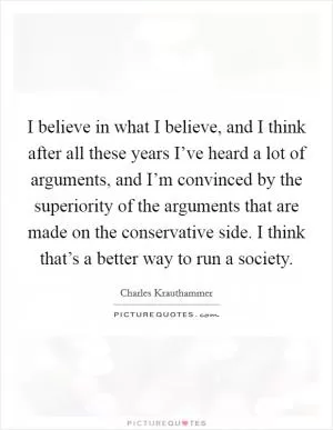 I believe in what I believe, and I think after all these years I’ve heard a lot of arguments, and I’m convinced by the superiority of the arguments that are made on the conservative side. I think that’s a better way to run a society Picture Quote #1