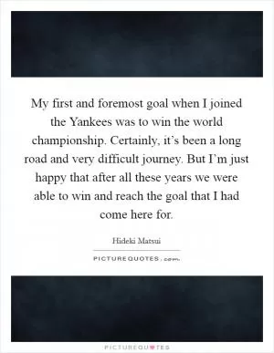 My first and foremost goal when I joined the Yankees was to win the world championship. Certainly, it’s been a long road and very difficult journey. But I’m just happy that after all these years we were able to win and reach the goal that I had come here for Picture Quote #1