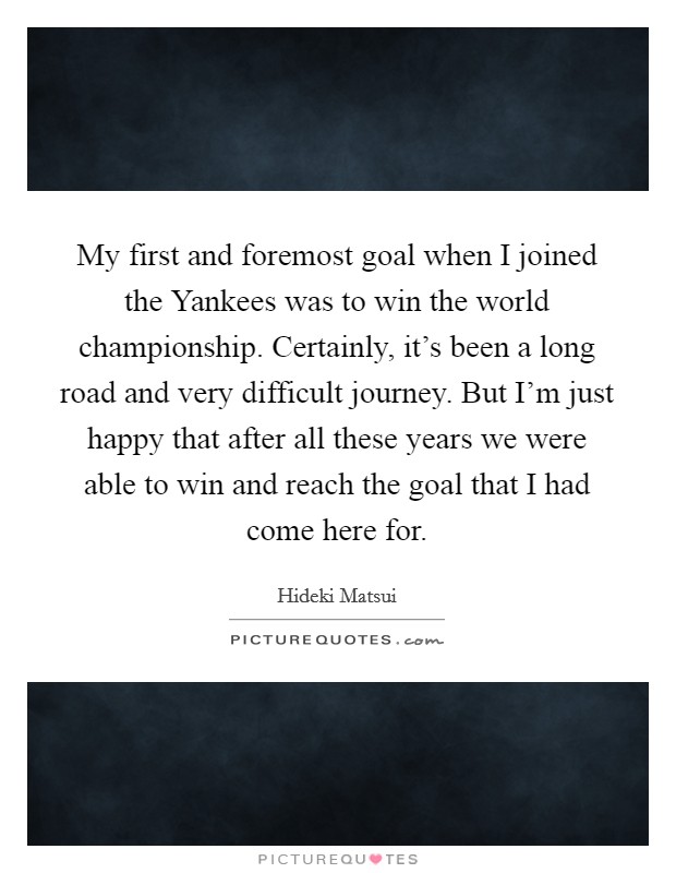 My first and foremost goal when I joined the Yankees was to win the world championship. Certainly, it's been a long road and very difficult journey. But I'm just happy that after all these years we were able to win and reach the goal that I had come here for. Picture Quote #1