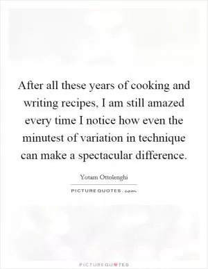 After all these years of cooking and writing recipes, I am still amazed every time I notice how even the minutest of variation in technique can make a spectacular difference Picture Quote #1