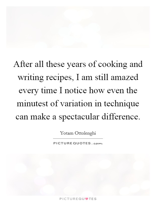 After all these years of cooking and writing recipes, I am still amazed every time I notice how even the minutest of variation in technique can make a spectacular difference. Picture Quote #1