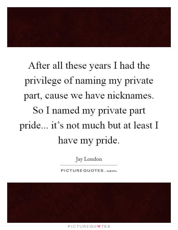 After all these years I had the privilege of naming my private part, cause we have nicknames. So I named my private part pride... it's not much but at least I have my pride. Picture Quote #1