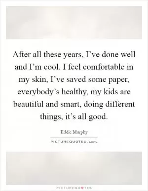 After all these years, I’ve done well and I’m cool. I feel comfortable in my skin, I’ve saved some paper, everybody’s healthy, my kids are beautiful and smart, doing different things, it’s all good Picture Quote #1