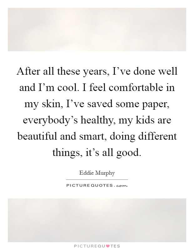 After all these years, I've done well and I'm cool. I feel comfortable in my skin, I've saved some paper, everybody's healthy, my kids are beautiful and smart, doing different things, it's all good. Picture Quote #1