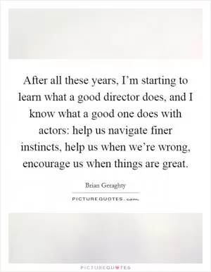 After all these years, I’m starting to learn what a good director does, and I know what a good one does with actors: help us navigate finer instincts, help us when we’re wrong, encourage us when things are great Picture Quote #1