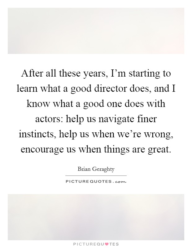 After all these years, I'm starting to learn what a good director does, and I know what a good one does with actors: help us navigate finer instincts, help us when we're wrong, encourage us when things are great. Picture Quote #1