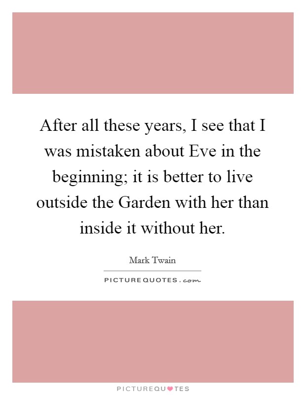 After all these years, I see that I was mistaken about Eve in the beginning; it is better to live outside the Garden with her than inside it without her. Picture Quote #1