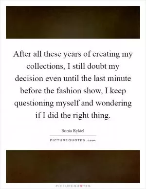 After all these years of creating my collections, I still doubt my decision even until the last minute before the fashion show, I keep questioning myself and wondering if I did the right thing Picture Quote #1