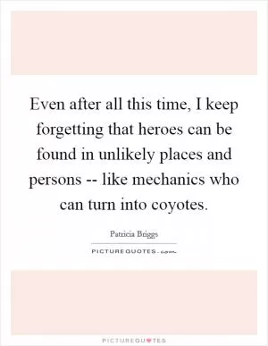 Even after all this time, I keep forgetting that heroes can be found in unlikely places and persons -- like mechanics who can turn into coyotes Picture Quote #1