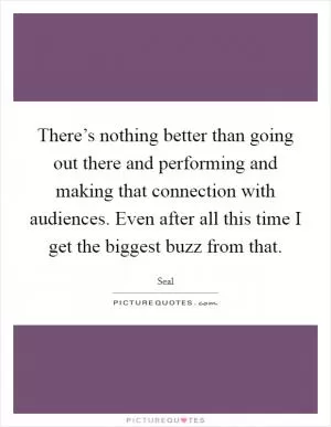 There’s nothing better than going out there and performing and making that connection with audiences. Even after all this time I get the biggest buzz from that Picture Quote #1