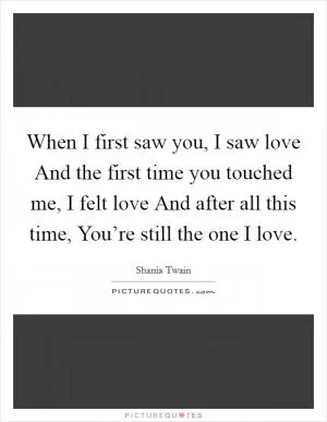 When I first saw you, I saw love And the first time you touched me, I felt love And after all this time, You’re still the one I love Picture Quote #1