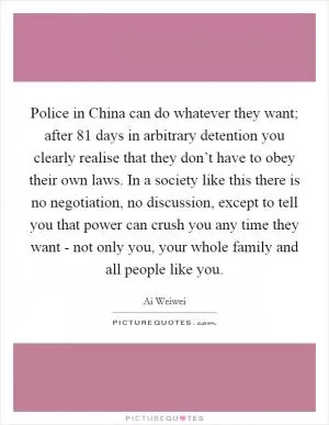Police in China can do whatever they want; after 81 days in arbitrary detention you clearly realise that they don’t have to obey their own laws. In a society like this there is no negotiation, no discussion, except to tell you that power can crush you any time they want - not only you, your whole family and all people like you Picture Quote #1
