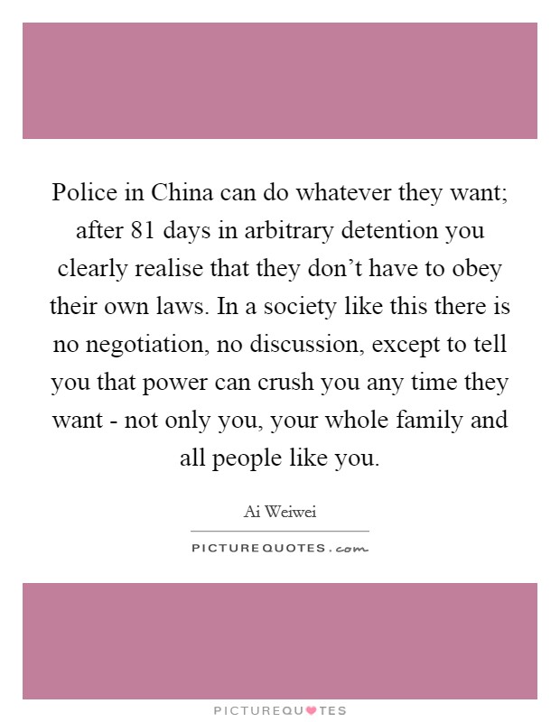 Police in China can do whatever they want; after 81 days in arbitrary detention you clearly realise that they don't have to obey their own laws. In a society like this there is no negotiation, no discussion, except to tell you that power can crush you any time they want - not only you, your whole family and all people like you. Picture Quote #1
