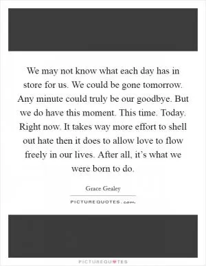 We may not know what each day has in store for us. We could be gone tomorrow. Any minute could truly be our goodbye. But we do have this moment. This time. Today. Right now. It takes way more effort to shell out hate then it does to allow love to flow freely in our lives. After all, it’s what we were born to do Picture Quote #1