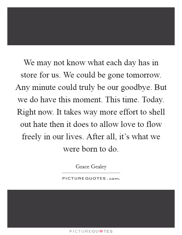 We may not know what each day has in store for us. We could be gone tomorrow. Any minute could truly be our goodbye. But we do have this moment. This time. Today. Right now. It takes way more effort to shell out hate then it does to allow love to flow freely in our lives. After all, it's what we were born to do. Picture Quote #1