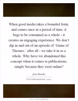 When good media takes a bounded form, and comes once in a period of time, it begs to be consumed as a whole - it creates an engaging experience. We don’t dip in and out of an episode of ‘Game of Thrones,’ after all - we take it in as a whole. Why have we abandoned this concept when it comes to publications, simply because they exist online? Picture Quote #1