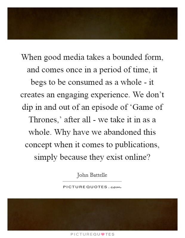 When good media takes a bounded form, and comes once in a period of time, it begs to be consumed as a whole - it creates an engaging experience. We don't dip in and out of an episode of ‘Game of Thrones,' after all - we take it in as a whole. Why have we abandoned this concept when it comes to publications, simply because they exist online? Picture Quote #1