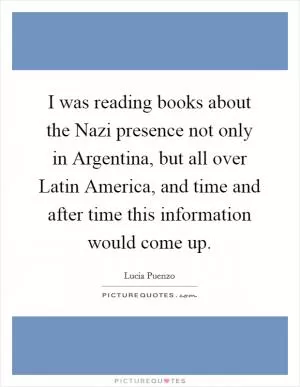 I was reading books about the Nazi presence not only in Argentina, but all over Latin America, and time and after time this information would come up Picture Quote #1
