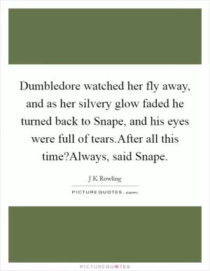 Dumbledore watched her fly away, and as her silvery glow faded he turned back to Snape, and his eyes were full of tears.After all this time?Always, said Snape Picture Quote #1