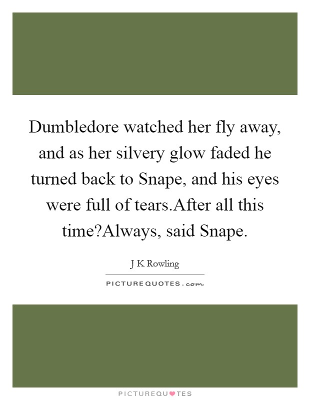 Dumbledore watched her fly away, and as her silvery glow faded he turned back to Snape, and his eyes were full of tears.After all this time?Always, said Snape. Picture Quote #1