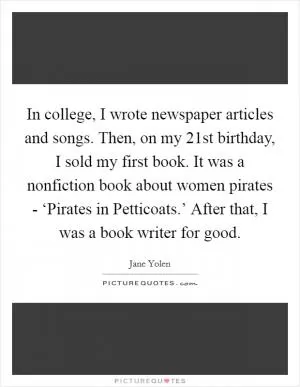 In college, I wrote newspaper articles and songs. Then, on my 21st birthday, I sold my first book. It was a nonfiction book about women pirates - ‘Pirates in Petticoats.’ After that, I was a book writer for good Picture Quote #1