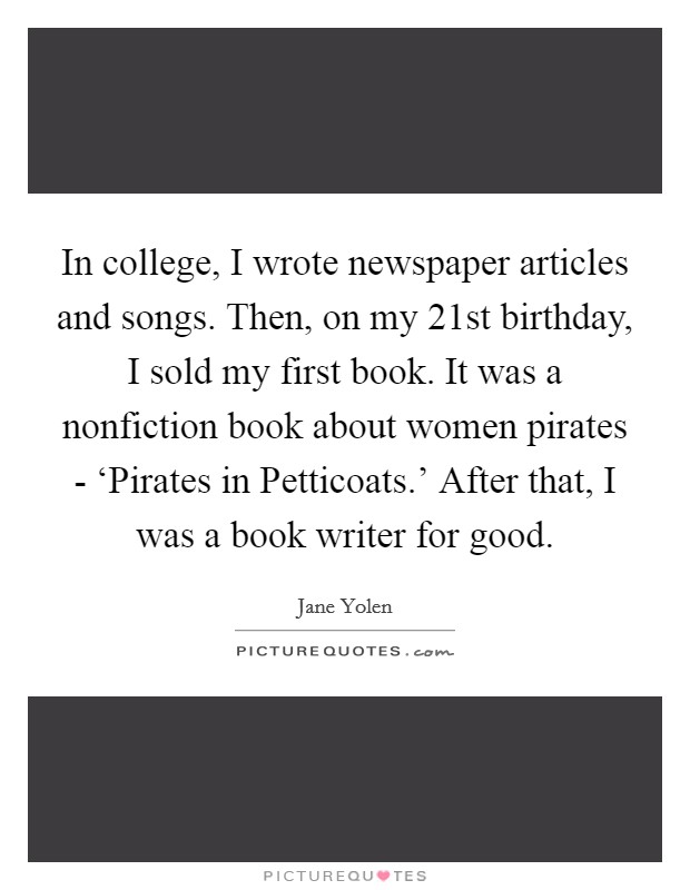 In college, I wrote newspaper articles and songs. Then, on my 21st birthday, I sold my first book. It was a nonfiction book about women pirates - ‘Pirates in Petticoats.' After that, I was a book writer for good. Picture Quote #1
