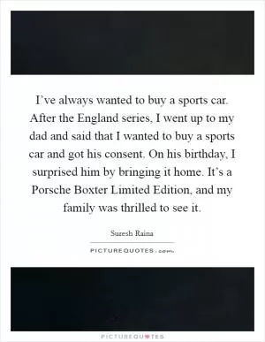 I’ve always wanted to buy a sports car. After the England series, I went up to my dad and said that I wanted to buy a sports car and got his consent. On his birthday, I surprised him by bringing it home. It’s a Porsche Boxter Limited Edition, and my family was thrilled to see it Picture Quote #1