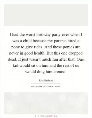 I had the worst birthday party ever when I was a child because my parents hired a pony to give rides. And these ponies are never in good health. But this one dropped dead. It just wasn’t much fun after that. One kid would sit on him and the rest of us would drag him around Picture Quote #1