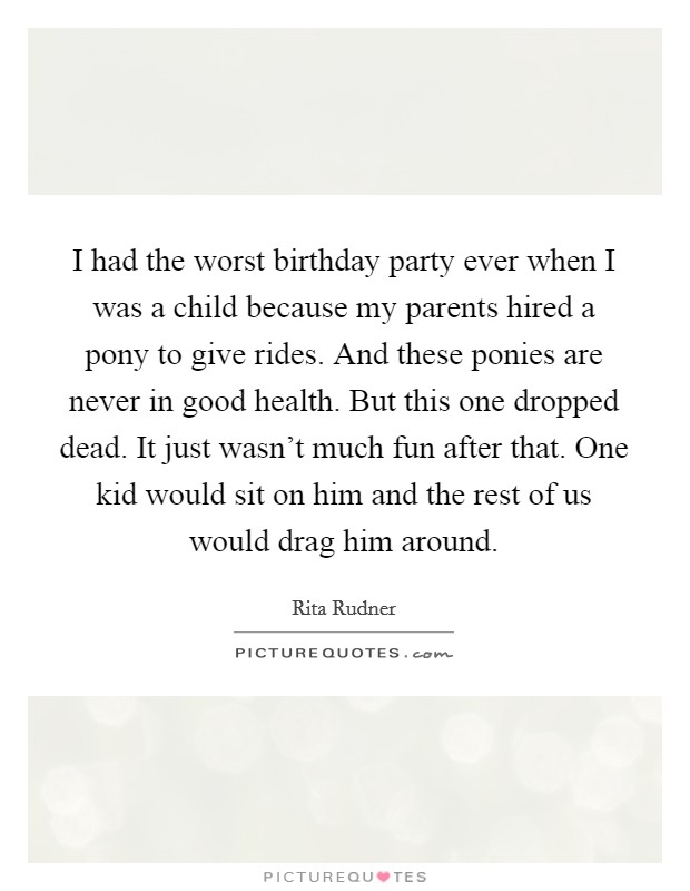 I had the worst birthday party ever when I was a child because my parents hired a pony to give rides. And these ponies are never in good health. But this one dropped dead. It just wasn't much fun after that. One kid would sit on him and the rest of us would drag him around. Picture Quote #1