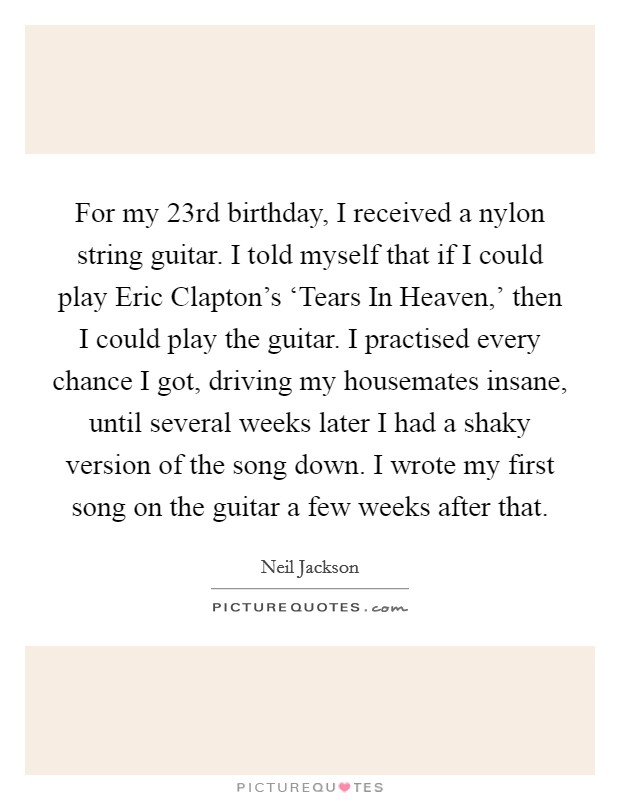 For my 23rd birthday, I received a nylon string guitar. I told myself that if I could play Eric Clapton's ‘Tears In Heaven,' then I could play the guitar. I practised every chance I got, driving my housemates insane, until several weeks later I had a shaky version of the song down. I wrote my first song on the guitar a few weeks after that. Picture Quote #1