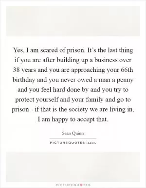 Yes, I am scared of prison. It’s the last thing if you are after building up a business over 38 years and you are approaching your 66th birthday and you never owed a man a penny and you feel hard done by and you try to protect yourself and your family and go to prison - if that is the society we are living in, I am happy to accept that Picture Quote #1