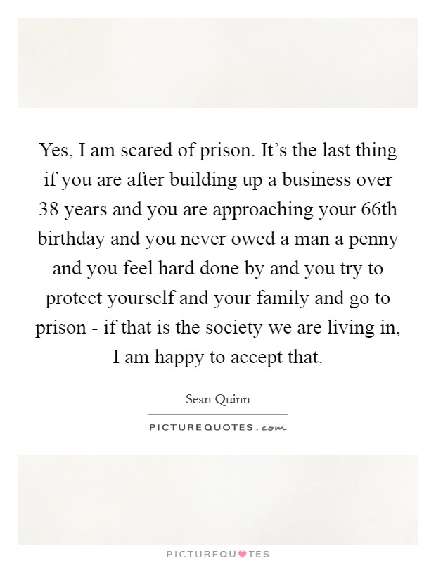 Yes, I am scared of prison. It's the last thing if you are after building up a business over 38 years and you are approaching your 66th birthday and you never owed a man a penny and you feel hard done by and you try to protect yourself and your family and go to prison - if that is the society we are living in, I am happy to accept that. Picture Quote #1