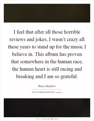 I feel that after all those horrible reviews and jokes, I wasn’t crazy all these years to stand up for the music I believe in. This album has proven that somewhere in the human race, the human heart is still racing and breaking and I am so grateful Picture Quote #1