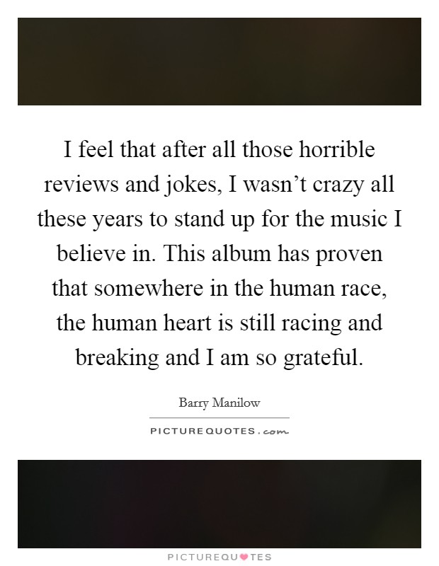 I feel that after all those horrible reviews and jokes, I wasn't crazy all these years to stand up for the music I believe in. This album has proven that somewhere in the human race, the human heart is still racing and breaking and I am so grateful. Picture Quote #1