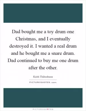 Dad bought me a toy drum one Christmas, and I eventually destroyed it. I wanted a real drum and he bought me a snare drum. Dad continued to buy me one drum after the other Picture Quote #1