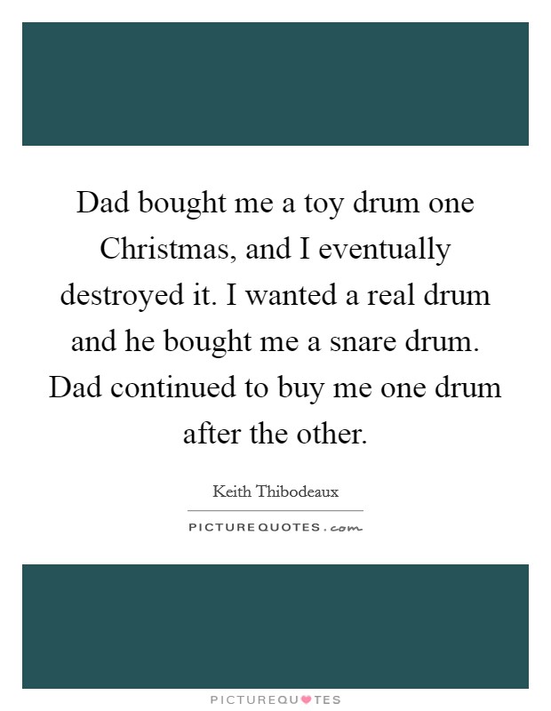 Dad bought me a toy drum one Christmas, and I eventually destroyed it. I wanted a real drum and he bought me a snare drum. Dad continued to buy me one drum after the other. Picture Quote #1