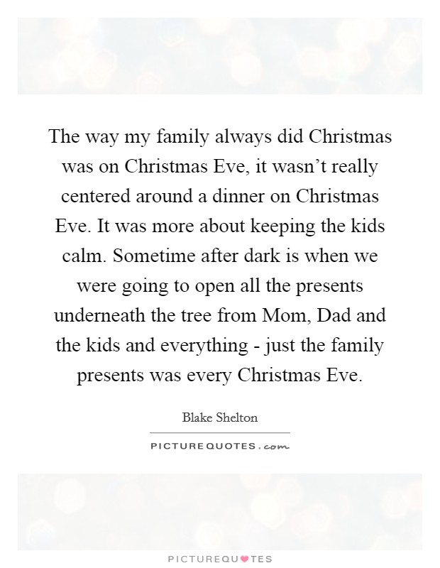 The way my family always did Christmas was on Christmas Eve, it wasn't really centered around a dinner on Christmas Eve. It was more about keeping the kids calm. Sometime after dark is when we were going to open all the presents underneath the tree from Mom, Dad and the kids and everything - just the family presents was every Christmas Eve. Picture Quote #1